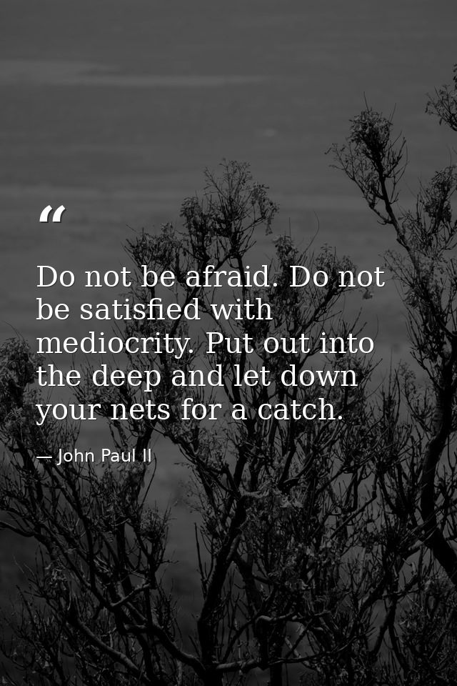 Do not be afraid. Do not be satisfied with mediocrity. Put out into the deep and let down your nets for a catch. — John Paul II
