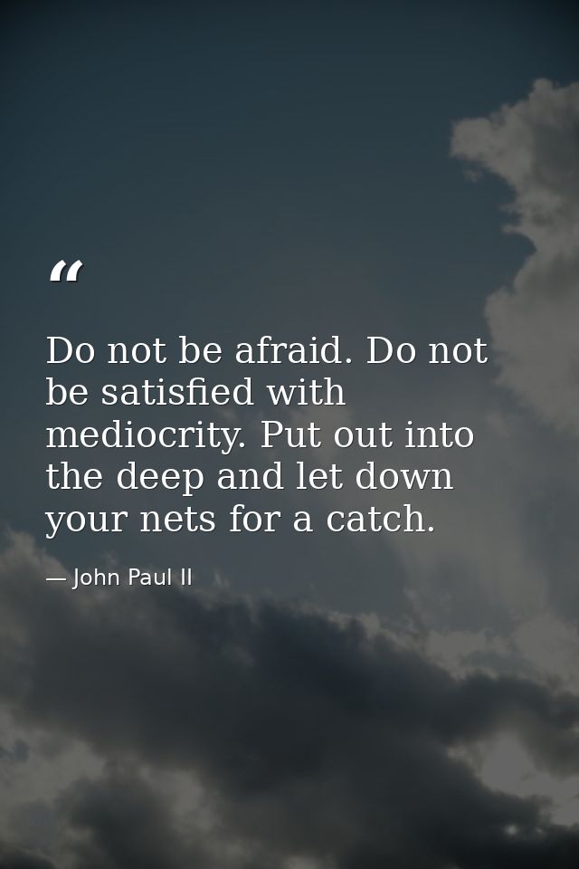 Do not be afraid. Do not be satisfied with mediocrity. Put out into the deep and let down your nets for a catch. — John Paul II