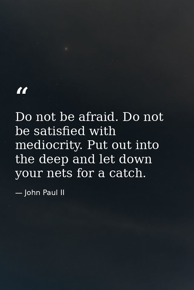 Do not be afraid. Do not be satisfied with mediocrity. Put out into the deep and let down your nets for a catch. — John Paul II