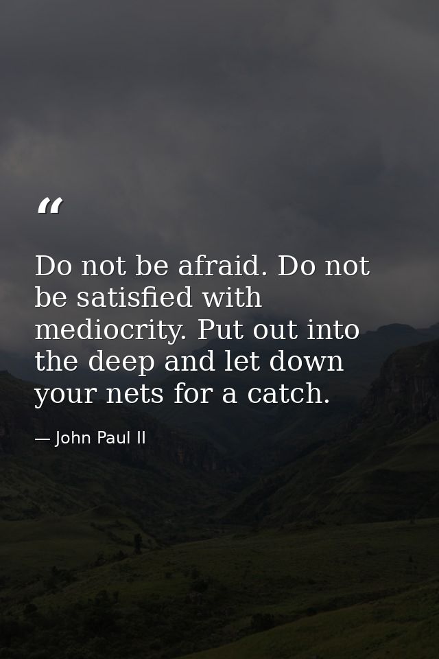 Do not be afraid. Do not be satisfied with mediocrity. Put out into the deep and let down your nets for a catch. — John Paul II
