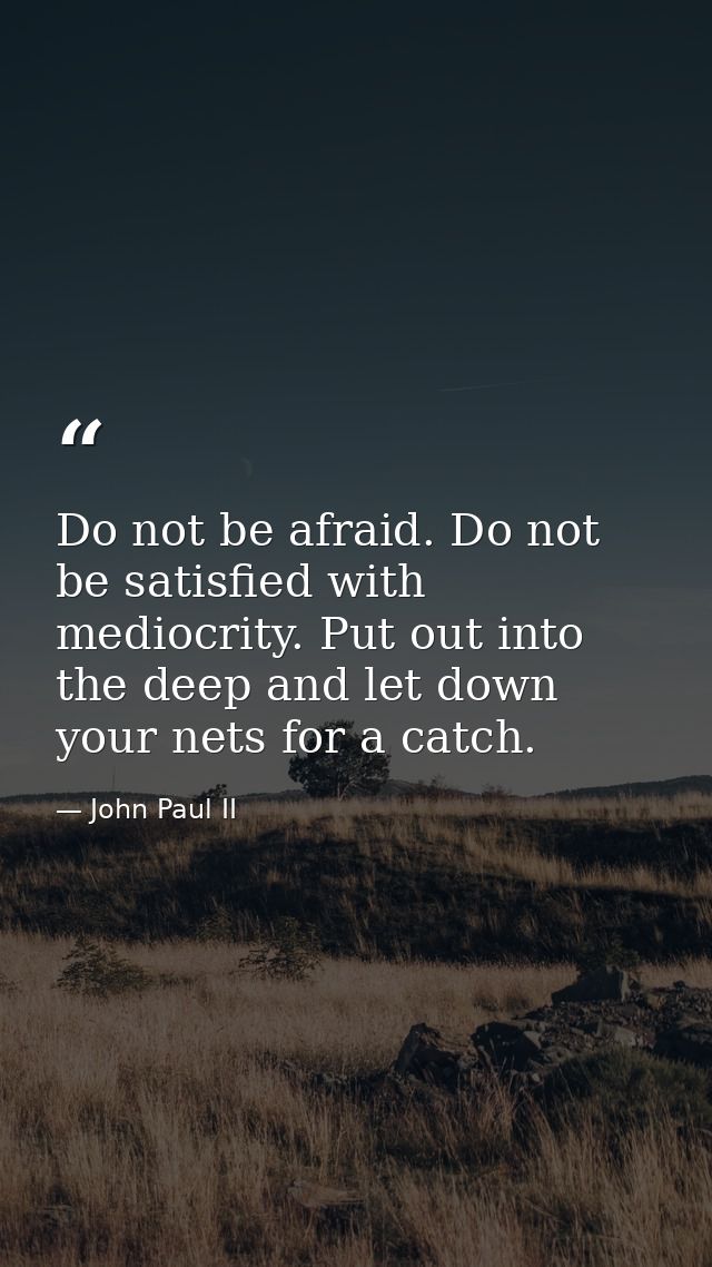 Do not be afraid. Do not be satisfied with mediocrity. Put out into the deep and let down your nets for a catch. — John Paul II