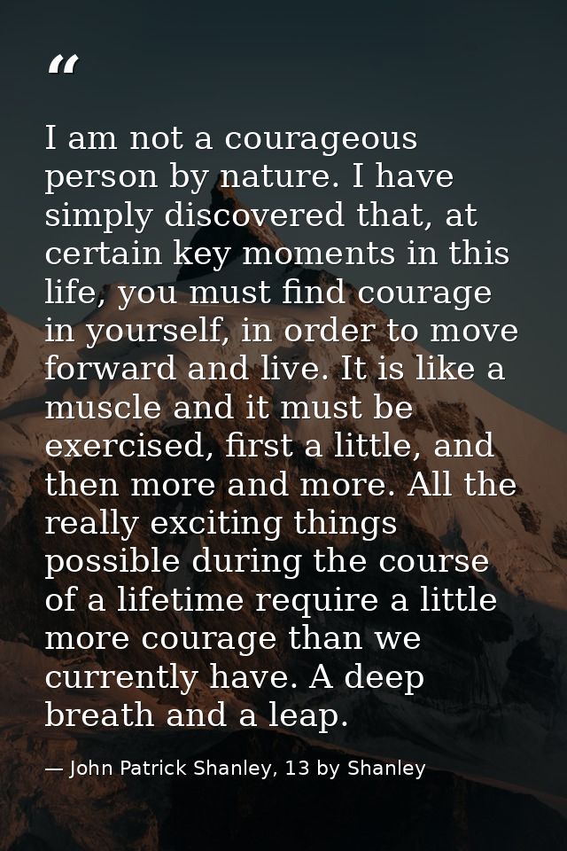 I am not a courageous person by nature. I have simply discovered that, at certain key moments in this life, you must fin — John Patrick Shanley, 13 by Shanley