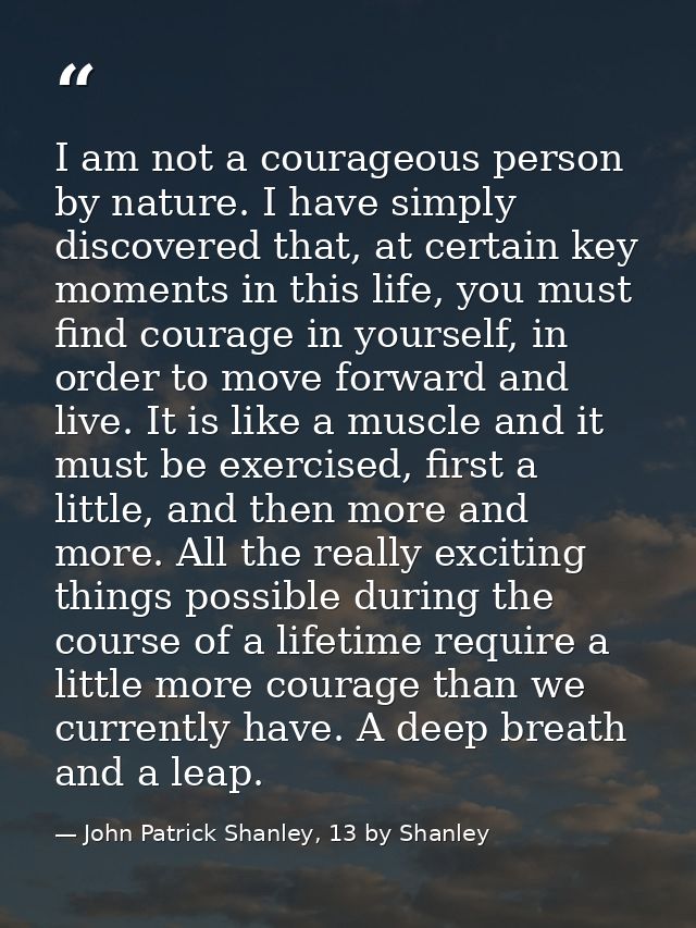 I am not a courageous person by nature. I have simply discovered that, at certain key moments in this life, you must fin — John Patrick Shanley, 13 by Shanley