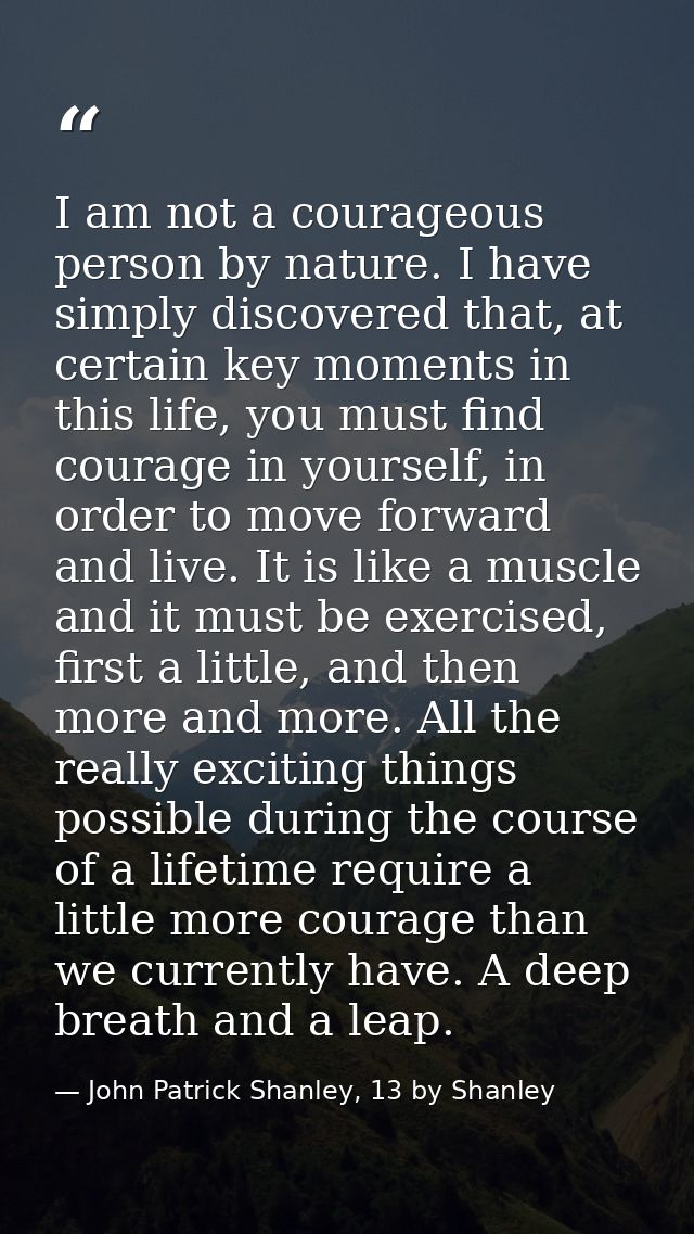 I am not a courageous person by nature. I have simply discovered that, at certain key moments in this life, you must fin — John Patrick Shanley, 13 by Shanley