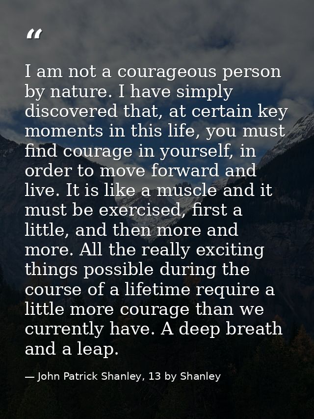 I am not a courageous person by nature. I have simply discovered that, at certain key moments in this life, you must fin — John Patrick Shanley, 13 by Shanley