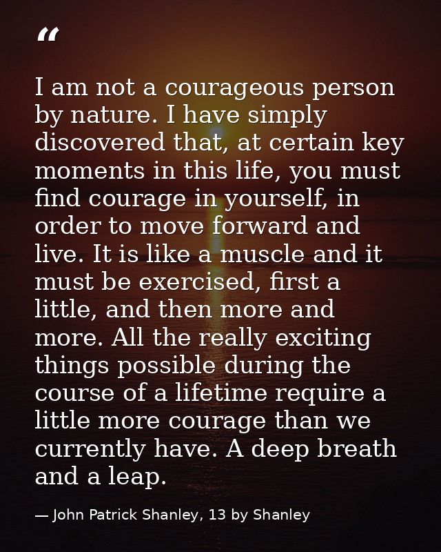 I am not a courageous person by nature. I have simply discovered that, at certain key moments in this life, you must fin — John Patrick Shanley, 13 by Shanley