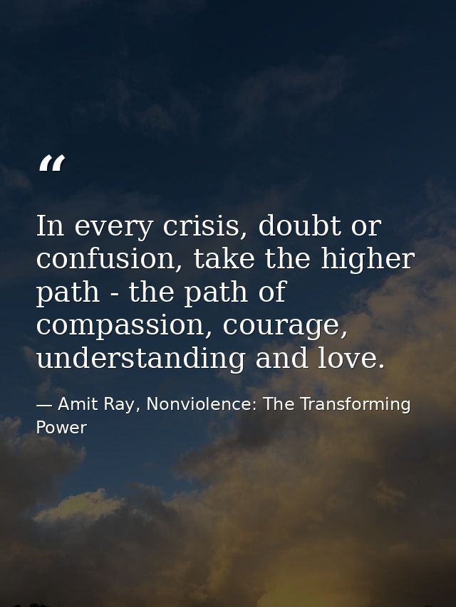 In every crisis, doubt or confusion, take the higher path - the path of compassion, courage, understanding and love. — Amit Ray, Nonviolence: The Transforming Power