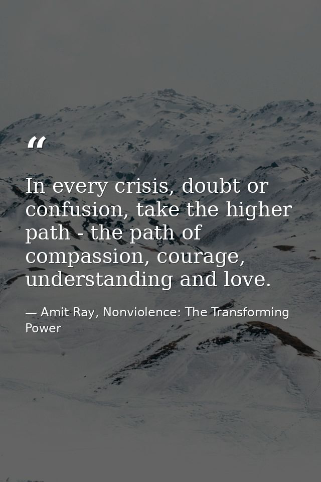 In every crisis, doubt or confusion, take the higher path - the path of compassion, courage, understanding and love. — Amit Ray, Nonviolence: The Transforming Power