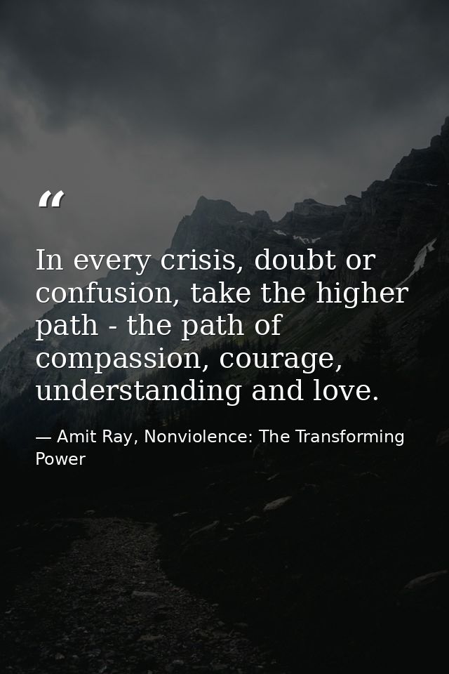 In every crisis, doubt or confusion, take the higher path - the path of compassion, courage, understanding and love. — Amit Ray, Nonviolence: The Transforming Power