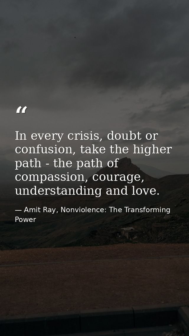 In every crisis, doubt or confusion, take the higher path - the path of compassion, courage, understanding and love. — Amit Ray, Nonviolence: The Transforming Power