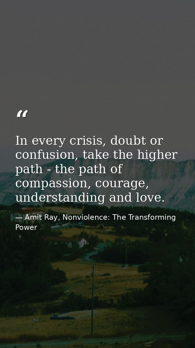 In every crisis, doubt or confusion, take the higher path - the path of compassion, courage, understanding and love. — Amit Ray, Nonviolence: The Transforming Power