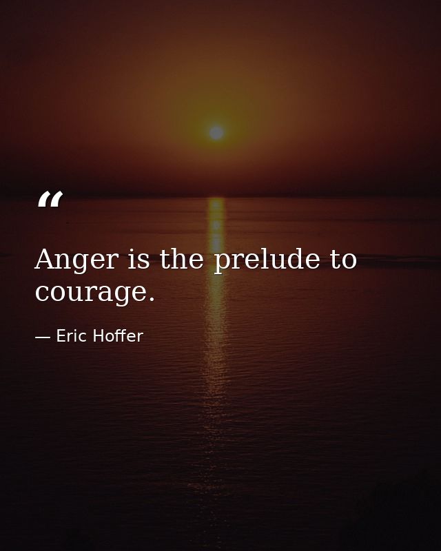 Anger is the prelude to courage. — Eric Hoffer