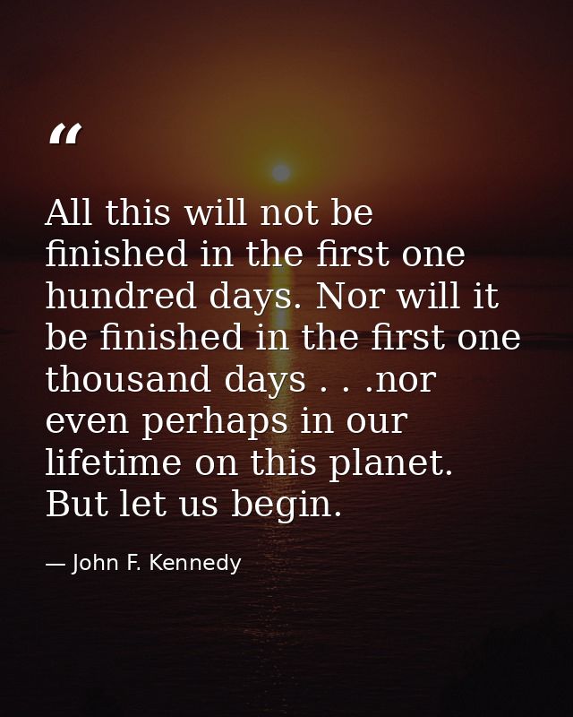 All this will not be finished in the first one hundred days. Nor will it be finished in the first one thousand days . .  — John F. Kennedy