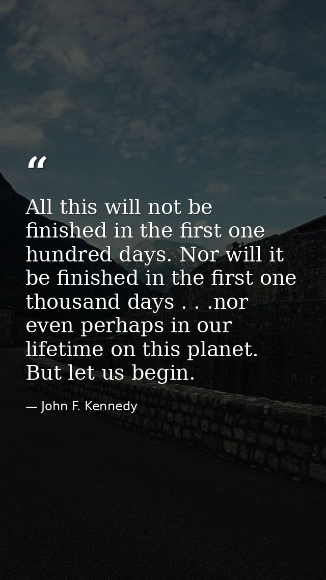 All this will not be finished in the first one hundred days. Nor will it be finished in the first one thousand days . .  — John F. Kennedy