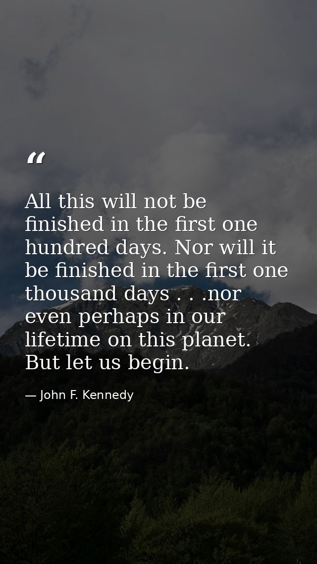 All this will not be finished in the first one hundred days. Nor will it be finished in the first one thousand days . .  — John F. Kennedy
