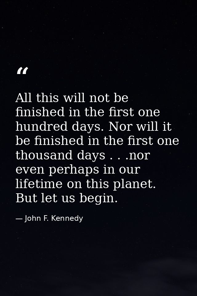 All this will not be finished in the first one hundred days. Nor will it be finished in the first one thousand days . .  — John F. Kennedy