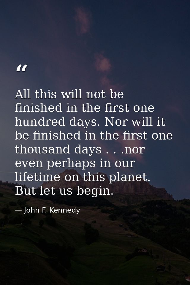 All this will not be finished in the first one hundred days. Nor will it be finished in the first one thousand days . .  — John F. Kennedy