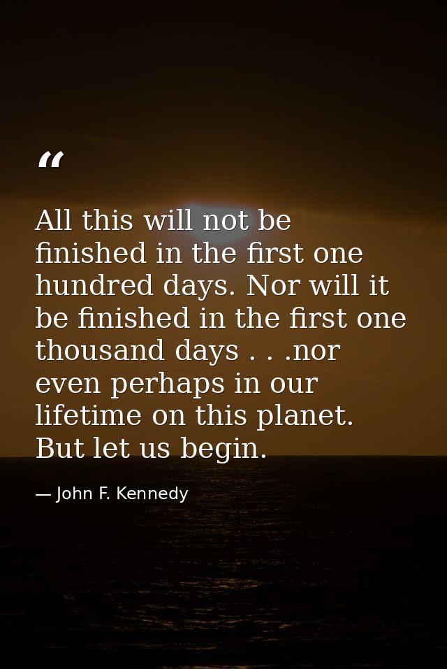 All this will not be finished in the first one hundred days. Nor will it be finished in the first one thousand days . .  — John F. Kennedy