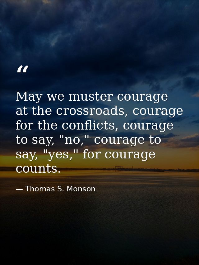 May we muster courage at the crossroads, courage for the conflicts, courage to say, "no," courage to say, "yes," for cou — Thomas S. Monson