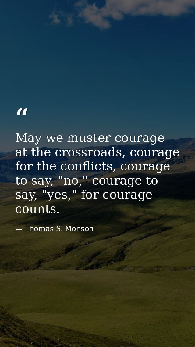 May we muster courage at the crossroads, courage for the conflicts, courage to say, "no," courage to say, "yes," for cou — Thomas S. Monson