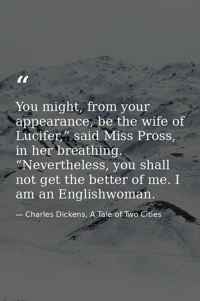 You might, from your appearance, be the wife of Lucifer,” said Miss Pross, in her breathing. “Nevertheless, you shall no — Charles Dickens, A Tale of Two Cities