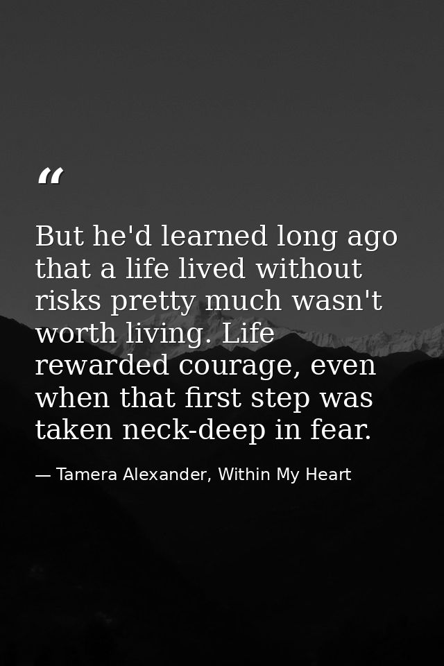 But he'd learned long ago that a life lived without risks pretty much wasn't worth living. Life rewarded courage, even w — Tamera Alexander, Within My Heart