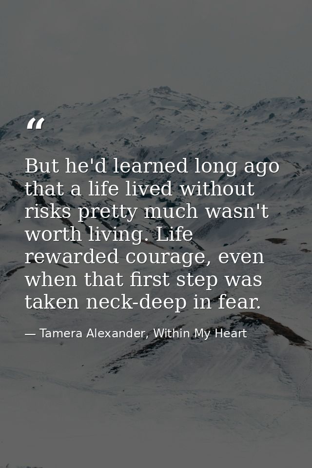 But he'd learned long ago that a life lived without risks pretty much wasn't worth living. Life rewarded courage, even w — Tamera Alexander, Within My Heart