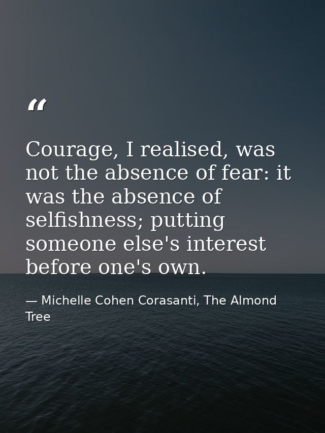 Courage, I realised, was not the absence of fear: it was the absence of selfishness; putting someone else's interest bef — Michelle Cohen Corasanti, The Almond Tree