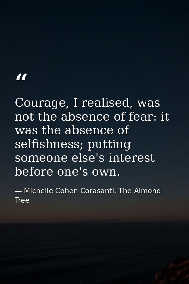 Courage, I realised, was not the absence of fear: it was the absence of selfishness; putting someone else's interest bef — Michelle Cohen Corasanti, The Almond Tree