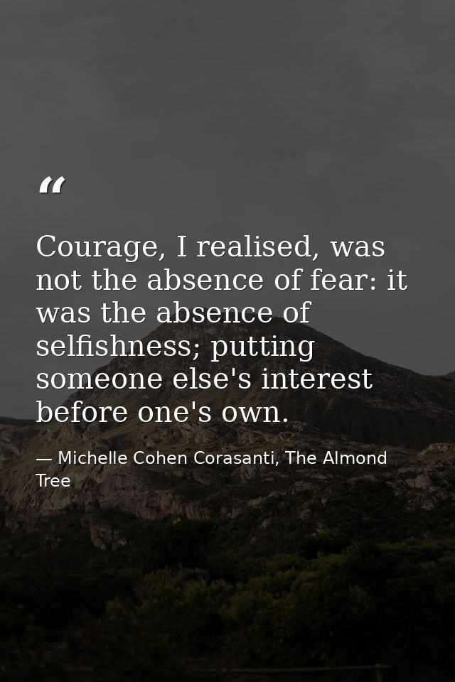 Courage, I realised, was not the absence of fear: it was the absence of selfishness; putting someone else's interest bef — Michelle Cohen Corasanti, The Almond Tree