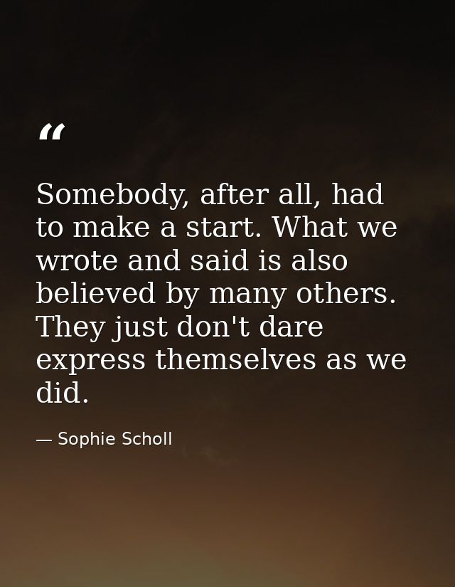 Somebody, after all, had to make a start. What we wrote and said is also believed by many others. They just don't dare e — Sophie Scholl