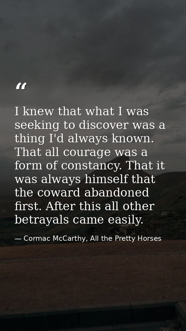 I knew that what I was seeking to discover was a thing I'd always known. That all courage was a form of constancy. That  — Cormac McCarthy, All the Pretty Horses
