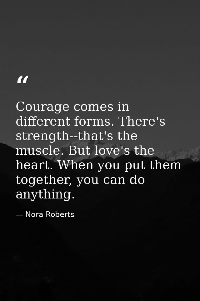 Courage comes in different forms. There's strength--that's the muscle. But love's the heart. When you put them together, — Nora Roberts