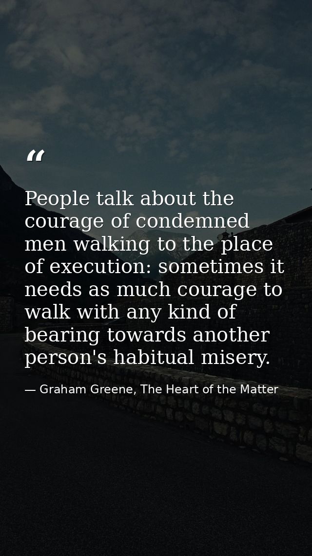 People talk about the courage of condemned men walking to the place of execution: sometimes it needs as much courage to  — Graham Greene, The Heart of the Matter