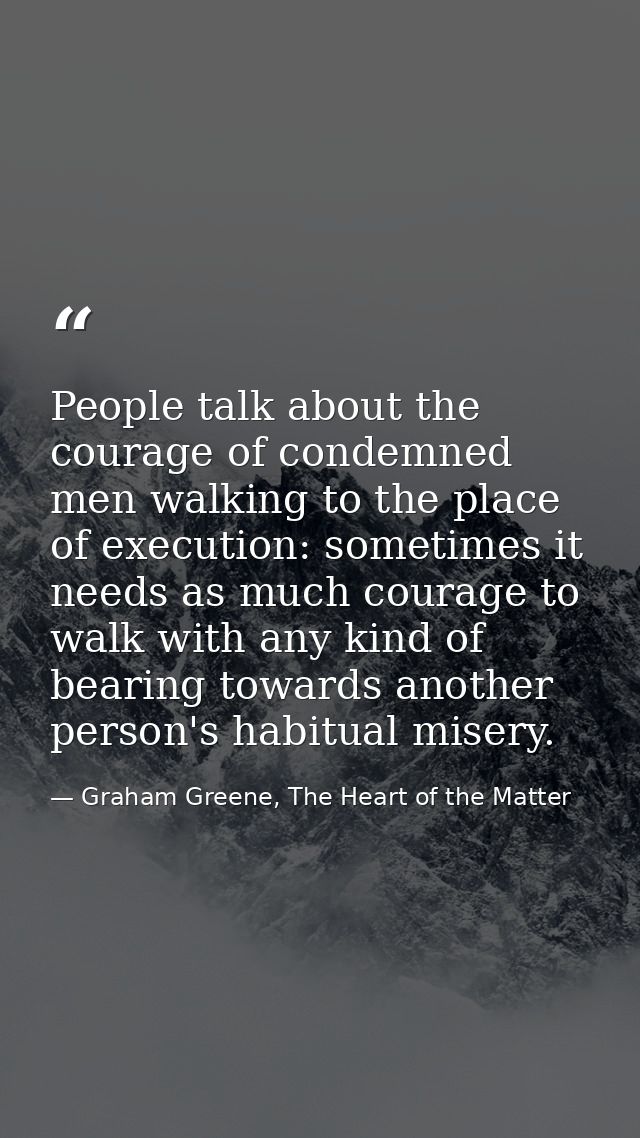 People talk about the courage of condemned men walking to the place of execution: sometimes it needs as much courage to  — Graham Greene, The Heart of the Matter