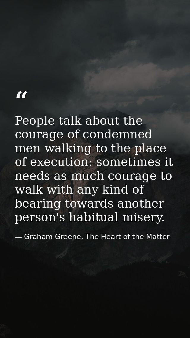 People talk about the courage of condemned men walking to the place of execution: sometimes it needs as much courage to  — Graham Greene, The Heart of the Matter