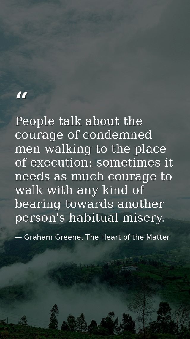 People talk about the courage of condemned men walking to the place of execution: sometimes it needs as much courage to  — Graham Greene, The Heart of the Matter