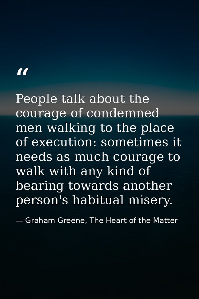 People talk about the courage of condemned men walking to the place of execution: sometimes it needs as much courage to  — Graham Greene, The Heart of the Matter