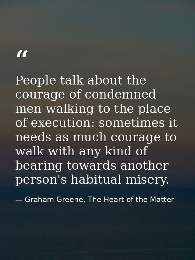 People talk about the courage of condemned men walking to the place of execution: sometimes it needs as much courage to  — Graham Greene, The Heart of the Matter