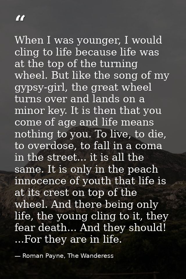 When I was younger, I would cling to life because life was at the top of the turning wheel. But like the song of my gyps — Roman Payne, The Wanderess