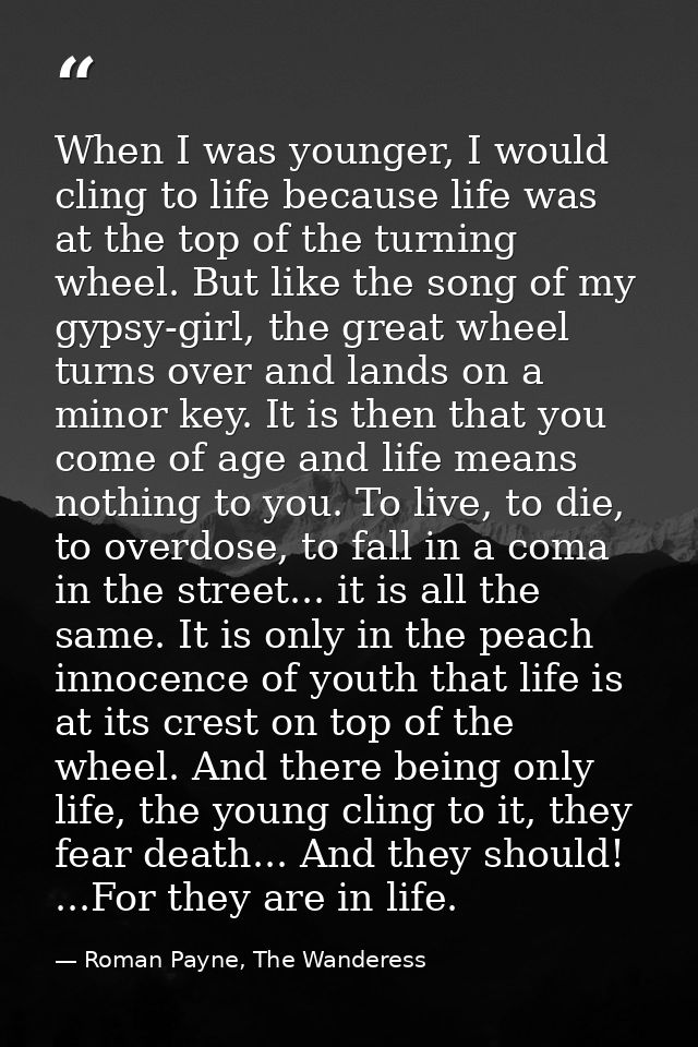 When I was younger, I would cling to life because life was at the top of the turning wheel. But like the song of my gyps — Roman Payne, The Wanderess