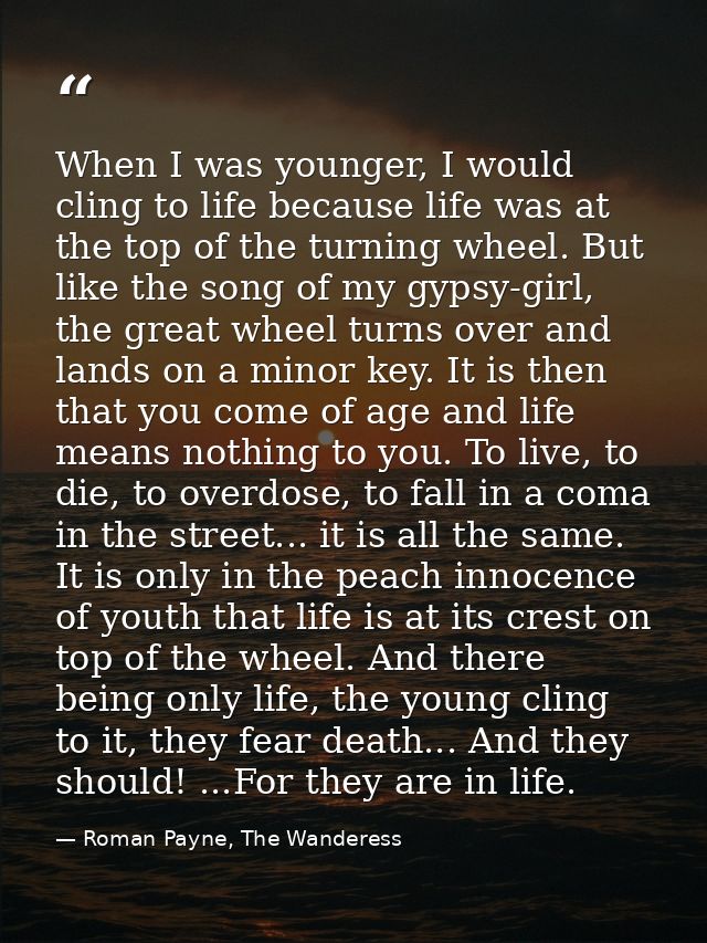 When I was younger, I would cling to life because life was at the top of the turning wheel. But like the song of my gyps — Roman Payne, The Wanderess