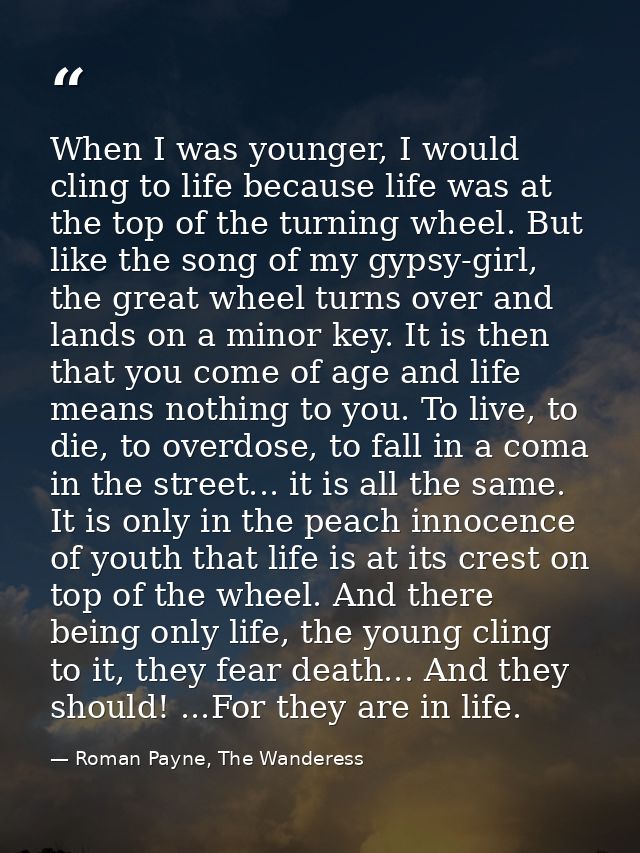 When I was younger, I would cling to life because life was at the top of the turning wheel. But like the song of my gyps — Roman Payne, The Wanderess