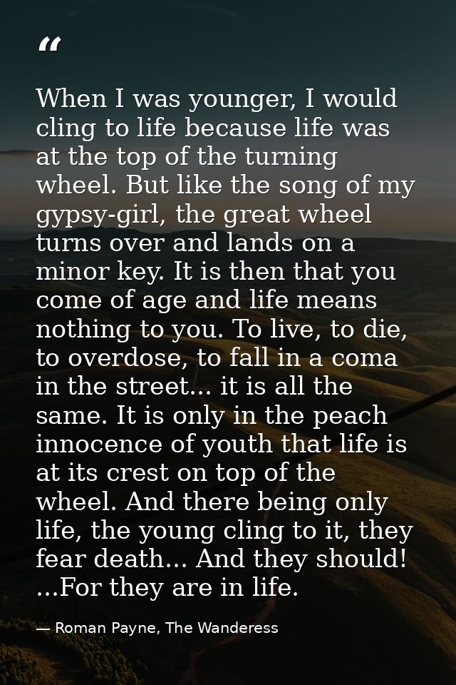 When I was younger, I would cling to life because life was at the top of the turning wheel. But like the song of my gyps — Roman Payne, The Wanderess