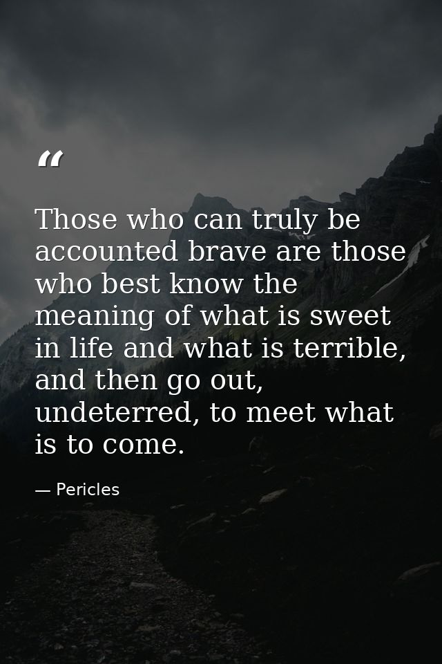 Those who can truly be accounted brave are those who best know the meaning of what is sweet in life and what is terrible — Pericles