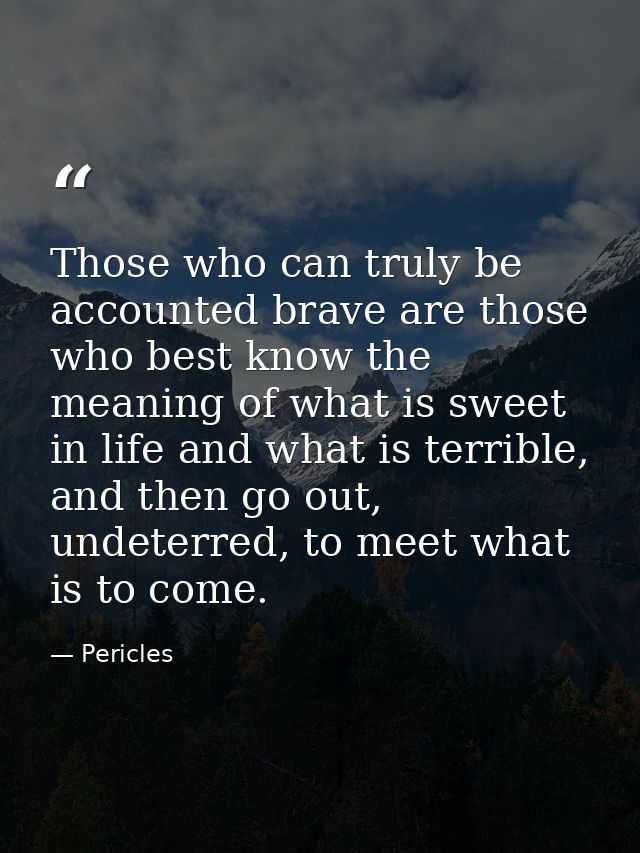 Those who can truly be accounted brave are those who best know the meaning of what is sweet in life and what is terrible — Pericles