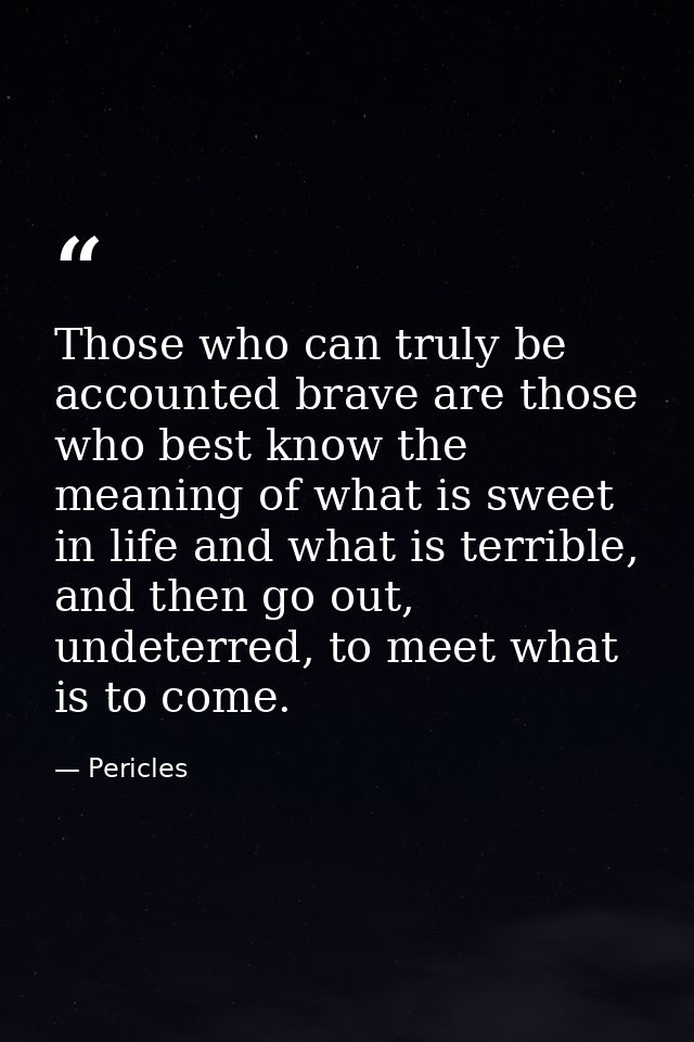 Those who can truly be accounted brave are those who best know the meaning of what is sweet in life and what is terrible — Pericles