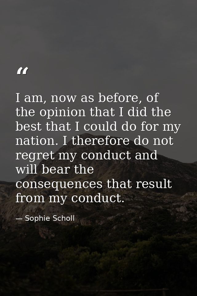 I am, now as before, of the opinion that I did the best that I could do for my nation. I therefore do not regret my cond — Sophie Scholl