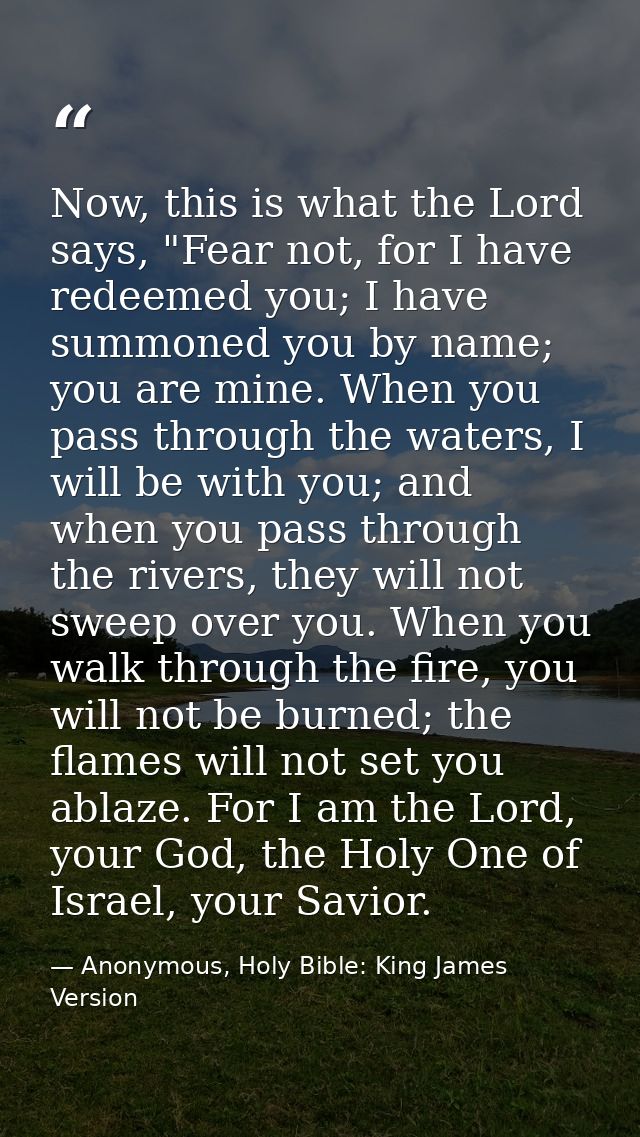 Now, this is what the Lord says, "Fear not, for I have redeemed you; I have summoned you by name; you are mine. When you — Anonymous, Holy Bible: King James Version