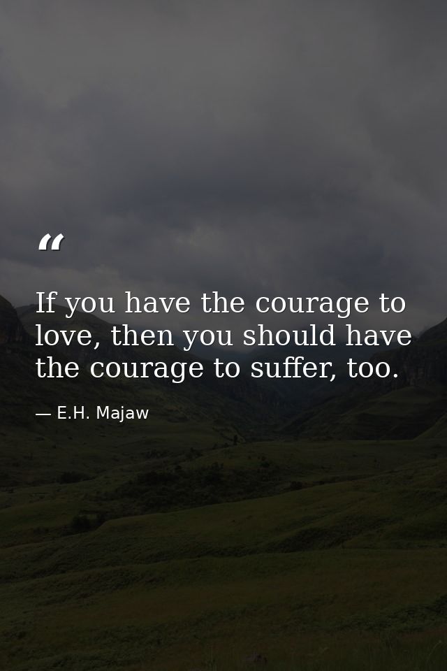 If you have the courage to love, then you should have the courage to suffer, too. — E.H. Majaw